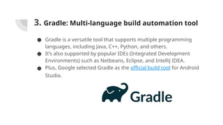 3. Gradle: Multi-language build automation tool
● Gradle is a versatile tool that supports multiple programming
languages, including Java, C++, Python, and others.
● It’s also supported by popular IDEs (Integrated Development
Environments) such as Netbeans, Eclipse, and IntelliJ IDEA.
● Plus, Google selected Gradle as the official build tool for Android
Studio.
 
