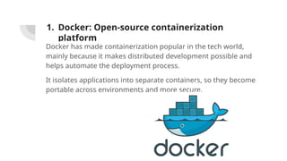1. Docker: Open-source containerization
platform
Docker has made containerization popular in the tech world,
mainly because it makes distributed development possible and
helps automate the deployment process.
It isolates applications into separate containers, so they become
portable across environments and more secure.
 