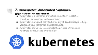 2. Kubernetes: Automated container-
orchestration platform
● Kubernetes is a container orchestration platform that takes
container management to the next level.
● Kubernetes works well with Docker or any of its alternatives to help
you group your containers into logical units.
● Kubernetes allows you to automate the process of managing
hundreds or thousands of containers.
 