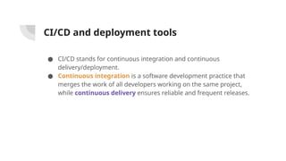 CI/CD and deployment tools
● CI/CD stands for continuous integration and continuous
delivery/deployment.
● Continuous integration is a software development practice that
merges the work of all developers working on the same project,
while continuous delivery ensures reliable and frequent releases.
 