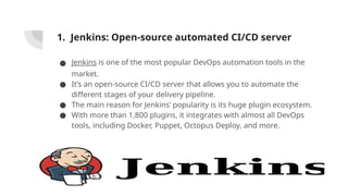 1. Jenkins: Open-source automated CI/CD server
● Jenkins is one of the most popular DevOps automation tools in the
market.
● It’s an open-source CI/CD server that allows you to automate the
different stages of your delivery pipeline.
● The main reason for Jenkins’ popularity is its huge plugin ecosystem.
● With more than 1,800 plugins, it integrates with almost all DevOps
tools, including Docker, Puppet, Octopus Deploy, and more.
 