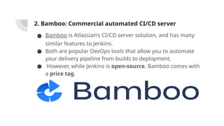 2. Bamboo: Commercial automated CI/CD server
● Bamboo is Atlassian’s CI/CD server solution, and has many
similar features to Jenkins.
● Both are popular DevOps tools that allow you to automate
your delivery pipeline from builds to deployment.
● However, while Jenkins is open-source, Bamboo comes with
a price tag.
 