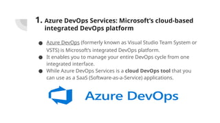 1. Azure DevOps Services: Microsoft’s cloud-based
integrated DevOps platform
● Azure DevOps (formerly known as Visual Studio Team System or
VSTS) is Microsoft’s integrated DevOps platform.
● It enables you to manage your entire DevOps cycle from one
integrated interface.
● While Azure DevOps Services is a cloud DevOps tool that you
can use as a SaaS (Software-as-a-Service) applications.
 