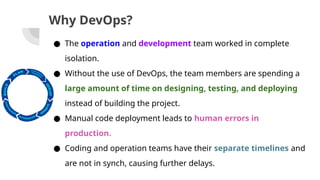 Why DevOps?
● The operation and development team worked in complete
isolation.
● Without the use of DevOps, the team members are spending a
large amount of time on designing, testing, and deploying
instead of building the project.
● Manual code deployment leads to human errors in
production.
● Coding and operation teams have their separate timelines and
are not in synch, causing further delays.
 