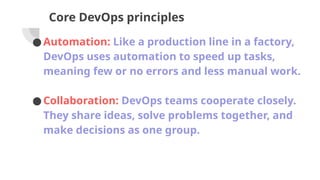 Core DevOps principles
●Automation: Like a production line in a factory,
DevOps uses automation to speed up tasks,
meaning few or no errors and less manual work.
●Collaboration: DevOps teams cooperate closely.
They share ideas, solve problems together, and
make decisions as one group.
 