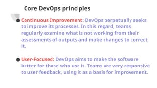 Core DevOps principles
● Continuous Improvement: DevOps perpetually seeks
to improve its processes. In this regard, teams
regularly examine what is not working from their
assessments of outputs and make changes to correct
it.
● User-Focused: DevOps aims to make the software
better for those who use it. Teams are very responsive
to user feedback, using it as a basis for improvement.
 