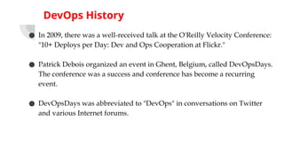 DevOps History
● In 2009, there was a well-received talk at the O'Reilly Velocity Conference:
"10+ Deploys per Day: Dev and Ops Cooperation at Flickr."
● Patrick Debois organized an event in Ghent, Belgium, called DevOpsDays.
The conference was a success and conference has become a recurring
event.
● DevOpsDays was abbreviated to "DevOps" in conversations on Twitter
and various Internet forums.
 