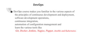DevOps
● DevOps course makes you familiar in the various aspects of
the principles of continuous development and deployment,
software development operations,
continuous integration,
automation of configuration management and
learn the various tools like
Git, Docker, Jenkins, Nagios, Puppet, Ansible and Kubernetes.
 