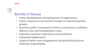 DevOps
Benefits of Devops
• Faster development and deployment of applications.
• Faster response to the market changes to improve business
growth.
• Business profit is increased as there is a decrease in software
delivery time and transportation costs.
• Improves customer experience and satisfaction.
• Enhanced collaboration.
• Leads to better team engagement and productivity due to
collective responsibility.
 
