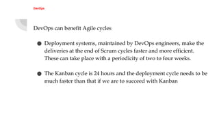 DevOps
DevOps can benefit Agile cycles
● Deployment systems, maintained by DevOps engineers, make the
deliveries at the end of Scrum cycles faster and more efficient.
These can take place with a periodicity of two to four weeks.
● The Kanban cycle is 24 hours and the deployment cycle needs to be
much faster than that if we are to succeed with Kanban
 