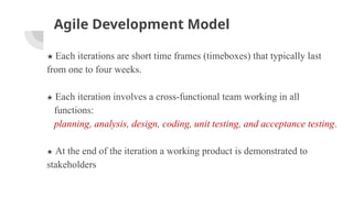 Agile Development Model
★ Each iterations are short time frames (timeboxes) that typically last
from one to four weeks.
★ Each iteration involves a cross-functional team working in all
functions:
planning, analysis, design, coding, unit testing, and acceptance testing.
★ At the end of the iteration a working product is demonstrated to
stakeholders
 