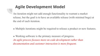 Agile Development Model
An iteration might not add enough functionality to warrant a market
release, but the goal is to have an available release (with minimal bugs) at
the end of each iteration.
★ Multiple iterations might be required to release a product or new features.
★ Working software is the primary measure of progress.
An agile process focuses more on code development rather than
documentation and customer interaction is more frequent.
 