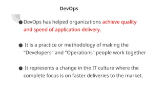 DevOps
● DevOps has helped organizations achieve quality
and speed of application delivery.
● It is a practice or methodology of making the
"Developers" and "Operations" people work together
● It represents a change in the IT culture where the
complete focus is on faster deliveries to the market.
 