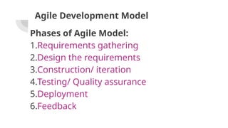 Agile Development Model
Phases of Agile Model:
1.Requirements gathering
2.Design the requirements
3.Construction/ iteration
4.Testing/ Quality assurance
5.Deployment
6.Feedback
 