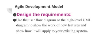 Agile Development Model
●Design the requirements:
●Use the user flow diagram or the high-level UML
diagram to show the work of new features and
show how it will apply to your existing system.
 