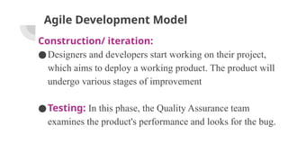 Agile Development Model
Construction/ iteration:
●Designers and developers start working on their project,
which aims to deploy a working product. The product will
undergo various stages of improvement
●Testing: In this phase, the Quality Assurance team
examines the product's performance and looks for the bug.
 