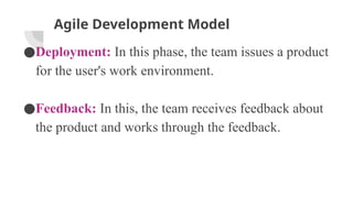 Agile Development Model
●Deployment: In this phase, the team issues a product
for the user's work environment.
●Feedback: In this, the team receives feedback about
the product and works through the feedback.
 