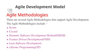 Agile Development Model
Agile Methodologies
There are several Agile Methodologies that support Agile Development.
The Agile Methodologies include −
★ Scrum
★ Crystal
★ Dynamic Software Development Method(DSDM)
★ Feature Driven Development(FDD)
★ Lean Software Development
★ eXtreme Programming(XP)
 