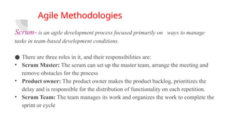 Agile Methodologies
Scrum- is an agile development process focused primarily on ways to manage
tasks in team-based development conditions.
● There are three roles in it, and their responsibilities are:
• Scrum Master: The scrum can set up the master team, arrange the meeting and
remove obstacles for the process
• Product owner: The product owner makes the product backlog, prioritizes the
delay and is responsible for the distribution of functionality on each repetition.
• Scrum Team: The team manages its work and organizes the work to complete the
sprint or cycle
 