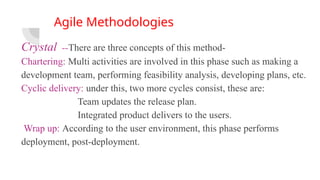 Agile Methodologies
Crystal --There are three concepts of this method-
Chartering: Multi activities are involved in this phase such as making a
development team, performing feasibility analysis, developing plans, etc.
Cyclic delivery: under this, two more cycles consist, these are:
Team updates the release plan.
Integrated product delivers to the users.
Wrap up: According to the user environment, this phase performs
deployment, post-deployment.
 