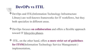 DevOPs vs ITIL
DevOps and ITIL(Information Technology Infrastructure
Library) are well-known frameworks for IT workflows, but they
both specialize in different areas.
DevOps focuses on collaboration and offers a flexible approach
toward IT lifecycles phases.
 ITIL, on the other hand, offers a more strict set of guidelines
for ITSM(Information Technology Service Management )
implementation,
 