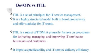 DevOPs vs ITIL
ITIL is a set of principles for IT service management.
It is a highly structured model built to boost productivity
and offer statistics for IT teams.
ITIL is a subset of ITSM; it primarily focuses on procedures
for delivering, managing, and improving IT services to
businesses and customers.
It improves predictability and IT service delivery efficiency.
 