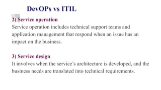 DevOPs vs ITIL
2) Service operation
Service operation includes technical support teams and
application management that respond when an issue has an
impact on the business.
3) Service design
It involves when the service’s architecture is developed, and the
business needs are translated into technical requirements.
 