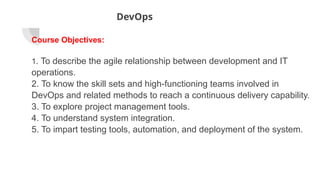 DevOps
Course Objectives:
1. To describe the agile relationship between development and IT
operations.
2. To know the skill sets and high-functioning teams involved in
DevOps and related methods to reach a continuous delivery capability.
3. To explore project management tools.
4. To understand system integration.
5. To impart testing tools, automation, and deployment of the system.
 