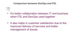 Comparison between DevOps and ITIL
• It’s better collaboration between IT and business
when ITIL and DevOps used together
• It also helps in customer satisfaction due to the
improved delivery of services and better
management of issues
 