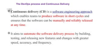 The DevOps process and Continuous Delivery
Continuous delivery (CD) is a software engineering approach
which enables teams to produce software in short cycles and
ensures that the software can be manually and reliably released
at any time.
It aims to automate the software delivery process by building,
testing, and releasing new features and changes with greater
speed, accuracy, and frequency.
 