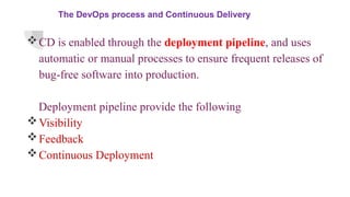 The DevOps process and Continuous Delivery
CD is enabled through the deployment pipeline, and uses
automatic or manual processes to ensure frequent releases of
bug-free software into production.
Deployment pipeline provide the following
Visibility
Feedback
Continuous Deployment
 