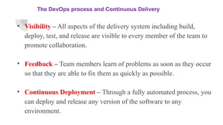 The DevOps process and Continuous Delivery
• Visibility – All aspects of the delivery system including build,
deploy, test, and release are visible to every member of the team to
promote collaboration.
• Feedback – Team members learn of problems as soon as they occur
so that they are able to fix them as quickly as possible.
• Continuous Deployment – Through a fully automated process, you
can deploy and release any version of the software to any
environment.
 