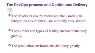 The DevOps process and Continuous Delivery
The developer environments and the Continuous
Integration environment, are normally very similar.
The number and types of testing environments vary
greatly.
The production environments also vary greatly
 