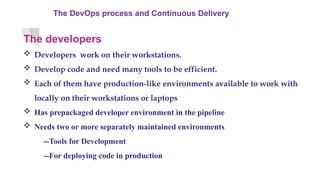 The DevOps process and Continuous Delivery
The developers
 Developers work on their workstations.
 Develop code and need many tools to be efficient.
 Each of them have production-like environments available to work with
locally on their workstations or laptops
 Has prepackaged developer environment in the pipeline
 Needs two or more separately maintained environments
--Tools for Development
--For deploying code in production
 
