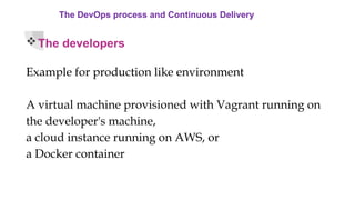 The DevOps process and Continuous Delivery
The developers
Example for production like environment
A virtual machine provisioned with Vagrant running on
the developer's machine,
a cloud instance running on AWS, or
a Docker container
 