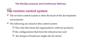 The DevOps process and Continuous Delivery
The revision control system
 The revision control system is often the heart of the development
environment.
 The following are stored in this control system
 The code that forms the organization's software products,
 the configurations that form the infrastructure and
 the designs of hardware might also be stored
 