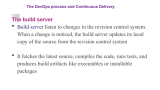 The DevOps process and Continuous Delivery
The build server
 Build server listen to changes in the revision control system.
When a change is noticed, the build server updates its local
copy of the source from the revision control system
 It fetches the latest source, compiles the code, runs tests, and
produces build artifacts like executables or installable
packages
 