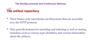 The DevOps process and Continuous Delivery
The artifact repository
 These binary code repositories are filesystems that are accessible
over the HTTP protocol.
 They provide features for searching and indexing as well as storing
metadata, such as various type identifiers and version information
about the artifacts.
 