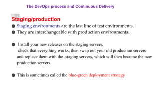 The DevOps process and Continuous Delivery
Staging/production
● Staging environments are the last line of test environments.
● They are interchangeable with production environments.
● Install your new releases on the staging servers,
check that everything works, then swap out your old production servers
and replace them with the staging servers, which will then become the new
production servers.
● This is sometimes called the blue-green deployment strategy
 