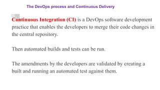 The DevOps process and Continuous Delivery
Continuous Integration (CI) is a DevOps software development
practice that enables the developers to merge their code changes in
the central repository.
Then automated builds and tests can be run.
The amendments by the developers are validated by creating a
built and running an automated test against them.
 