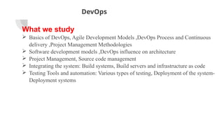 DevOps
What we study
 Basics of DevOps, Agile Development Models ,DevOps Process and Continuous
delivery ,Project Management Methodologies
 Software development models ,DevOps influence on architecture
 Project Management, Source code management
 Integrating the system: Build systems, Build servers and infrastructure as code
 Testing Tools and automation: Various types of testing, Deployment of the system-
Deployment systems
 