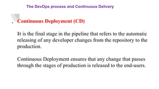 The DevOps process and Continuous Delivery
. Continuous Deployment (CD)
It is the final stage in the pipeline that refers to the automatic
releasing of any developer changes from the repository to the
production.
Continuous Deployment ensures that any change that passes
through the stages of production is released to the end-users.
 