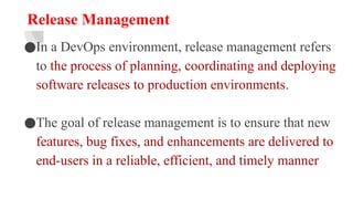 Release Management
●In a DevOps environment, release management refers
to the process of planning, coordinating and deploying
software releases to production environments.
●The goal of release management is to ensure that new
features, bug fixes, and enhancements are delivered to
end-users in a reliable, efficient, and timely manner
 