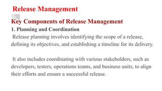 Release Management
Key Components of Release Management
1. Planning and Coordination
Release planning involves identifying the scope of a release,
defining its objectives, and establishing a timeline for its delivery.
It also includes coordinating with various stakeholders, such as
developers, testers, operations teams, and business units, to align
their efforts and ensure a successful release.
 