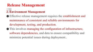 Release Management
2. Environment Management
●Effective release management requires the establishment and
maintenance of consistent and reliable environments for
development, testing, and production.
●This involves managing the configuration of infrastructure,
software dependencies, and data to ensure compatibility and
minimize potential issues during deployment..
 
