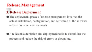 Release Management
3. Release Deployment
●The deployment phase of release management involves the
actual installation, configuration, and activation of the software
release on target environments.
●It relies on automation and deployment tools to streamline the
process and reduce the risk of errors or downtime.
 