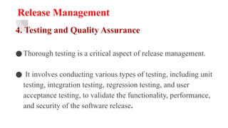 Release Management
4. Testing and Quality Assurance
●Thorough testing is a critical aspect of release management.
● It involves conducting various types of testing, including unit
testing, integration testing, regression testing, and user
acceptance testing, to validate the functionality, performance,
and security of the software release.
 