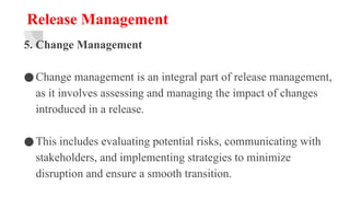 Release Management
5. Change Management
●Change management is an integral part of release management,
as it involves assessing and managing the impact of changes
introduced in a release.
●This includes evaluating potential risks, communicating with
stakeholders, and implementing strategies to minimize
disruption and ensure a smooth transition.
 
