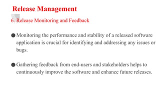 Release Management
6. Release Monitoring and Feedback
●Monitoring the performance and stability of a released software
application is crucial for identifying and addressing any issues or
bugs.
●Gathering feedback from end-users and stakeholders helps to
continuously improve the software and enhance future releases.
 