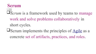 Scrum
Scrum is a framework used by teams to manage
work and solve problems collaboratively in
short cycles.
Scrum implements the principles of Agile as a
concrete set of artifacts, practices, and roles.
 